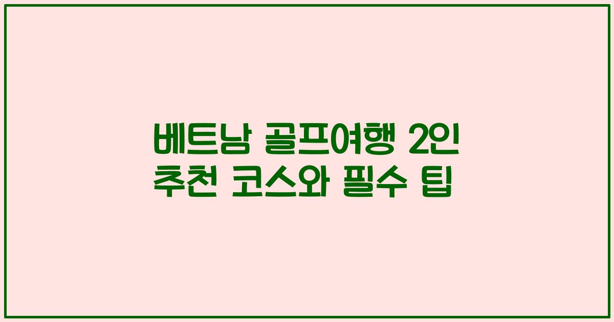 베트남 골프여행 2인 추천 코스와 필수 팁